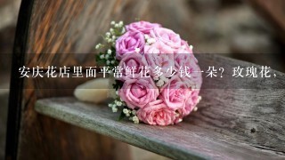安庆花店里面平常鲜花多少钱1朵？玫瑰花，最好是蓝色妖姬