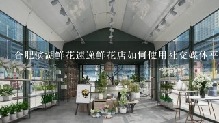 合肥滨湖鲜花速递鲜花店如何使用社交媒体平台进行营销?