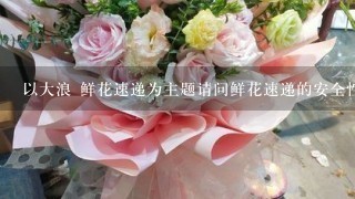 以大浪 鲜花速递为主题请问鲜花速递的安全性如何?