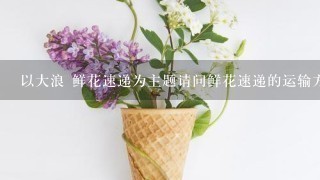 以大浪 鲜花速递为主题请问鲜花速递的运输方式是什么?